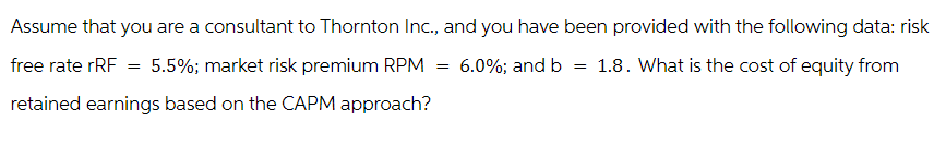 Assume that you are a consultant to Thornton Inc., and you have been provided with the following data: risk
1.8. What is the cost of equity from
free rate rRF = 5.5%; market risk premium RPM
retained earnings based on the CAPM approach?
= 6.0%; and b =