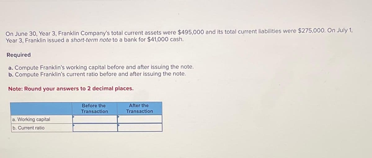 On June 30, Year 3, Franklin Company's total current assets were $495,000 and its total current liabilities were $275,000. On July 1,
Year 3, Franklin issued a short-term note to a bank for $41,000 cash.
Required
a. Compute Franklin's working capital before and after issuing the note.
b. Compute Franklin's current ratio before and after issuing the note.
Note: Round your answers to 2 decimal places.
a. Working capital
b. Current ratio
Before the
Transaction
After the
Transaction