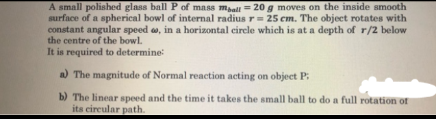 A small polished glass ball P of mass mrall = 20 g moves on the inside smooth
surface of a spherical bowl of internal radius r = 25 cm. The object rotates with
constant angular speed w, in a horizontal circle which is at a depth of r/2 below
the centre of the bowl.
It is required to determine:
a) The magnitude of Normal reaction acting on object P;
b) The linear speed and the time it takes the small ball to do a full rotation of
its circular path.
