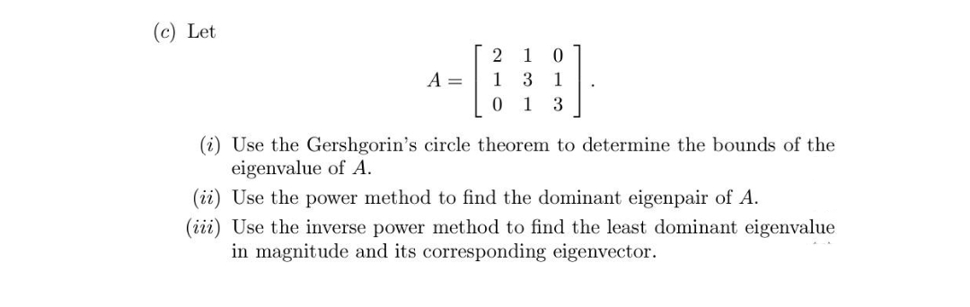 (c) Let
A =
2 1 0
1 3 1
0 1 3
(i) Use the Gershgorin's circle theorem to determine the bounds of the
eigenvalue of A.
(ii) Use the power method to find the dominant eigenpair of A.
(iii) Use the inverse power method to find the least dominant eigenvalue
in magnitude and its corresponding eigenvector.