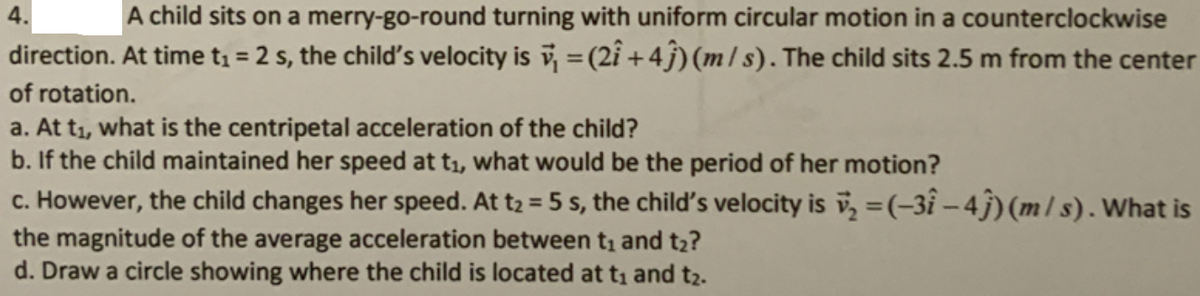 A child sits on a merry-go-round turning with uniform circular motion in a counterclockwise
direction. At time t1 = 2 s, the child's velocity is = (2i +4j)(m/ s). The child sits 2.5 m from the center
4.
%3D
of rotation.
a. At t1, what is the centripetal acceleration of the child?
b. If the child maintained her speed at t1, what would be the period of her motion?
c. However, the child changes her speed. At t2 = 5 s, the child's velocity is i=(-3î – 4j) (m/ s). What is
%3D
the magnitude of the average acceleration between t, and t2?
d. Draw a circle showing where the child is located at t1 and t2.
