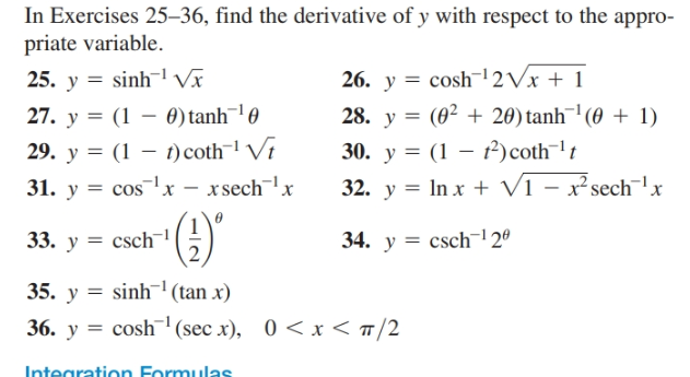 In Exercises 25–36, find the derivative of y with respect to the appro-
priate variable.
25. y = sinh Vĩ
26. y = cosh¯|2Vx + 1
28. y = (0² + 20) tanh¯' (0 + 1)
27. y = (1 – 0) tanh¯! 0
29. y = (1 – t)coth¬l Vt
31. y = cos!x – xsech¯'x
30. y = (1 – f)coth¯'t
32. y = In x + V1 – x²sech¯!x
33. y = csch¯
34. y = csch| 2º
35. y = sinh'(tan x)
36. y = cosh¯1 (sec x), 0 < x < #/2
Integration Formulas
