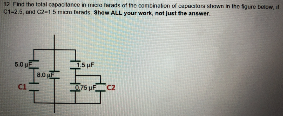12. Find the total capacitance in micro farads of the combination of capacitors shown in the figure below, if
C1=2.5, and C2=1.5 micro farads. Show ALL your work, not just the answer.
5.0 uF
8.0 HF
Ε1.5 μF
C1
0.75 uF C2
