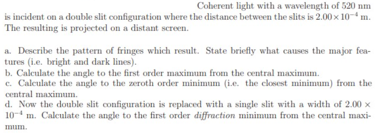 Coherent light with a wavelength of 520 nm
is incident on a double slit configuration where the distance between the slits is 2.00 x 10-4 m.
The resulting is projected on a distant screen.
a. Describe the pattern of fringes which result. State briefly what causes the major fea-
tures (i.e. bright and dark lines).
b. Calculate the angle to the first order maximum from the central maximum.
c. Calculate the angle to the zeroth order minimum (i.e. the closest minimum) from the
central maximum.
d. Now the double slit configuration is replaced with a single slit with a width of 2.00 x
10-4 m. Calculate the angle to the first order diffraction minimum from the central maxi-
mum.
