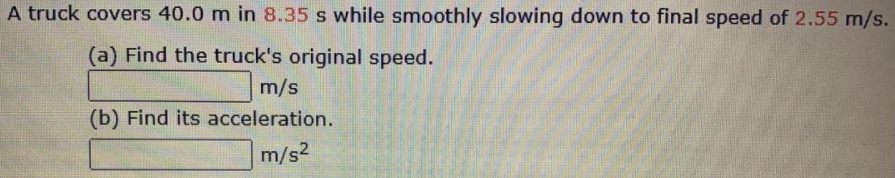 A truck covers 40.0 m in 8.35 s while smoothly slowing down to final speed of 2.55 m/s.
(a) Find the truck's original speed.
m/s
(b) Find its acceleration.
m/s2
