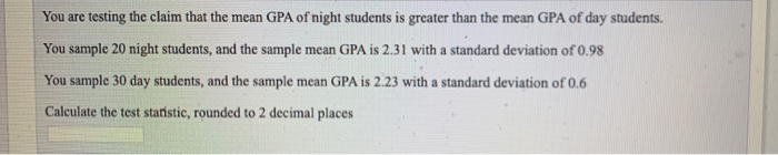 You are testing the claim that the mean GPA of night students is greater than the mean GPA of day students.
You sample 20 night students, and the sample mean GPA is 2.31 with a standard deviation of 0.98
You sample 30 day students, and the sample mean GPA is 2.23 with a standard deviation of 0.6
Calculate the test statistic, rounded to 2 decimal places
