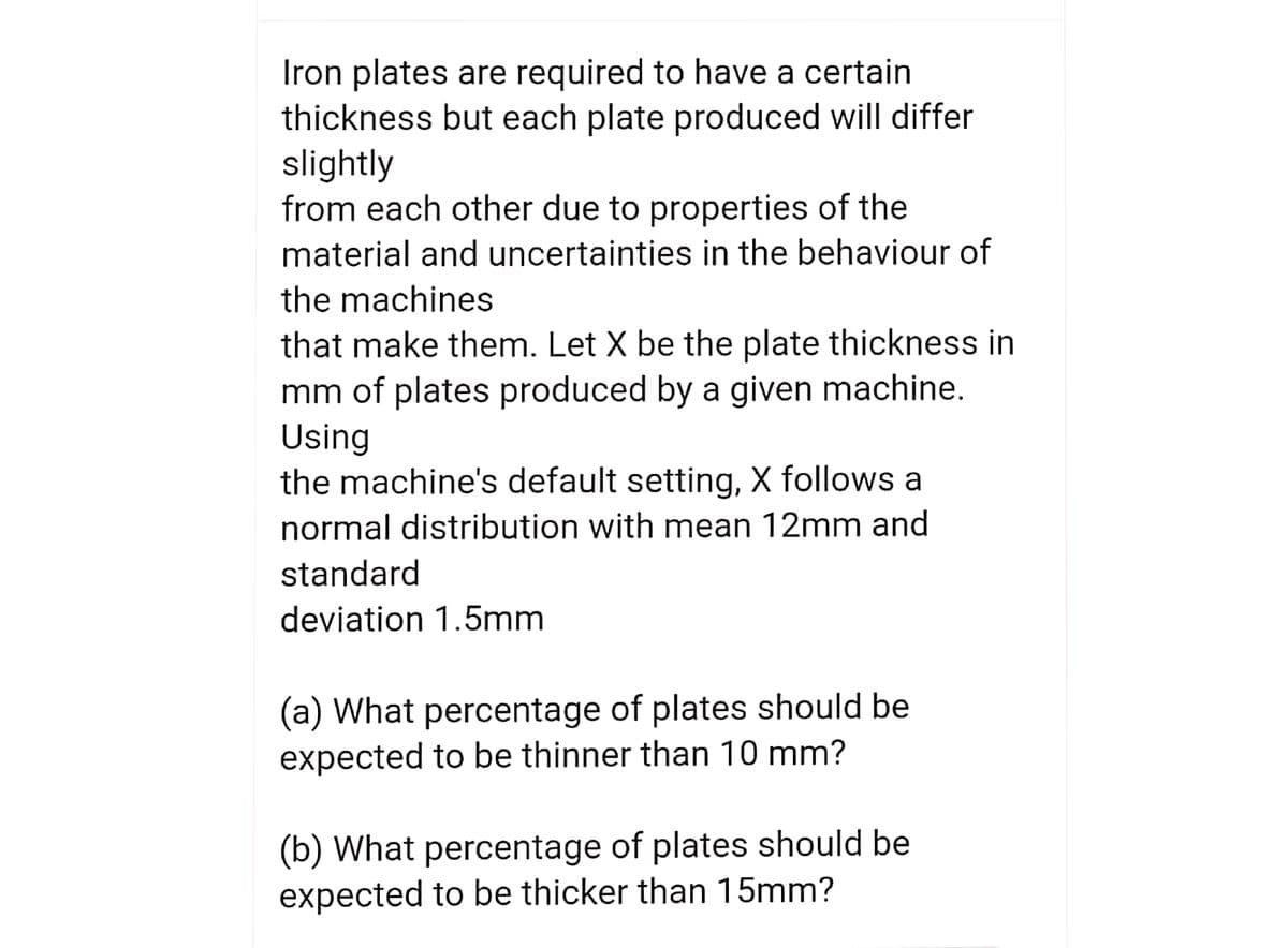 Iron plates are required to have a certain
thickness but each plate produced will differ
slightly
from each other due to properties of the
material and uncertainties in the behaviour of
the machines
that make them. Let X be the plate thickness in
mm of plates produced by a given machine.
Using
the machine's default setting, X follows a
normal distribution with mean 12mm and
standard
deviation 1.5mm
(a) What percentage of plates should be
expected to be thinner than 10 mm?
(b) What percentage of plates should be
expected to be thicker than 15mm?
