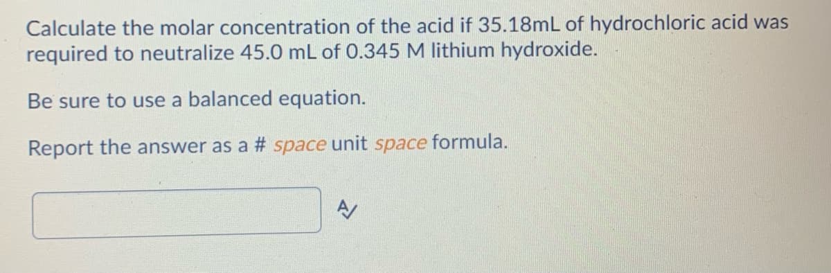 Calculate the molar concentration of the acid if 35.18mL of hydrochloric acid was
required to neutralize 45.0 mL of 0.345 M lithium hydroxide.
Be sure to use a balanced equation.
Report the answer as a # space unit space formula.
