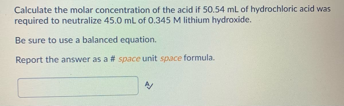 Calculate the molar concentration of the acid if 50.54 mL of hydrochloric acid was
required to neutralize 45.0 mL of 0.345 M lithium hydroxide.
Be sure to use a balanced equation.
Report the answer as a # space unit space formula.
