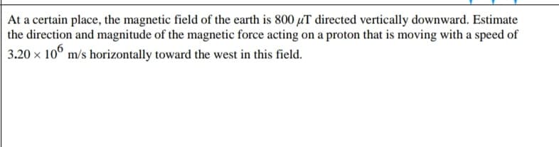 At a certain place, the magnetic field of the earth is 800 µT directed vertically downward. Estimate
the direction and magnitude of the magnetic force acting on a proton that is moving with a speed of
3.20 x 10° m/s horizontally toward the west in this field.
