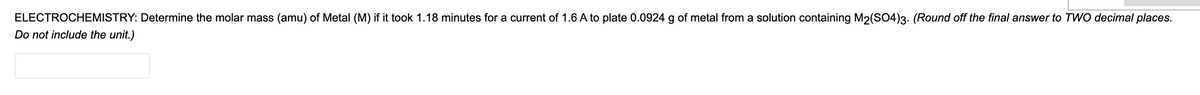 ELECTROCHEMISTRY: Determine the molar mass (amu) of Metal (M) if it took 1.18 minutes for a current of 1.6 A to plate 0.0924 g of metal from a solution containing M2(SO4)3. (Round off the final answer to TWO decimal places.
Do not include the unit.)
