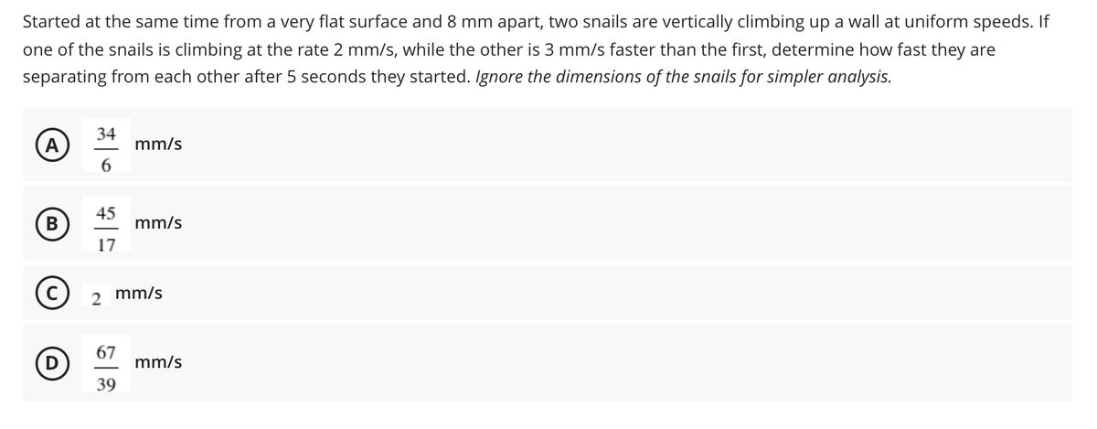 Started at the same time from a very flat surface and 8 mm apart, two snails are vertically climbing up a wall at uniform speeds. If
one of the snails is climbing at the rate 2 mm/s, while the other is 3 mm/s faster than the first, determine how fast they are
separating from each other after 5 seconds they started. Ignore the dimensions of the snails for simpler analysis.
34
(A
6.
mm/s
45
(в
mm/s
17
mm/s
67
mm/s
39
