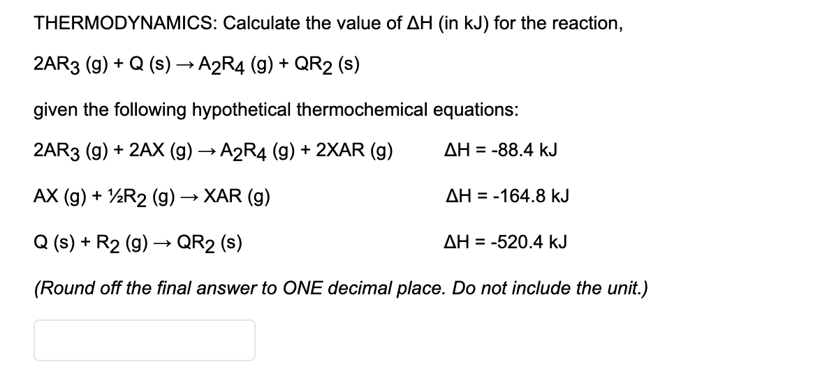 THERMODYNAMICS: Calculate the value of AH (in kJ) for the reaction,
2AR3 (9) + Q (s) → A2R4 (g) + QR2 (s)
given the following hypothetical thermochemical equations:
2AR3 (g) + 2AX (g) → A2R4 (9) + 2XAR (g)
ΔΗ
= -88.4 kJ
AX (g) + ½R2 (g) → XAR (g)
AH = -164.8 kJ
Q (s) + R2 (g) –→ QR2 (s)
AH = -520.4 kJ
(Round off the final answer to ONE decimal place. Do not include the unit.)
