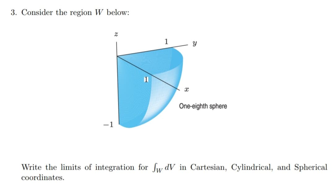 3. Consider the region W below:
1
One-eighth sphere
-1
Write the limits of integration for fw dV in Cartesian, Cylindrical, and Spherical
coordinates.
