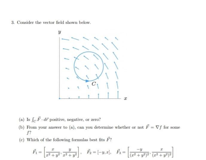 3. Consider the vector field shown below.
(a) Is ſc F- dr positive, negative, or zero?
(b) From your answer to (a), can you determine whether or not F = Vƒ for some
f?
(c) Which of the following formulas best fits F?
A -
F2 = |-y,2), Fs = |l+ y²)²° (x² + y®)=J
-y
%3D
%3D
r² + y²° x² + y².
(1²-
