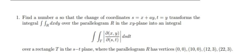 1. Find a number a so that the change of coordinates s =r+ ay,t = y transforms the
integral S Sr drdy over the parallelogram R in the ry-plane into an integral
SA
|a(r, y)
dsdt
a(s,t)|
over a rectangle T in the s-t plane, where the parallelogram R has vertices (0,0), (10,0), (12,3), (22,3).
