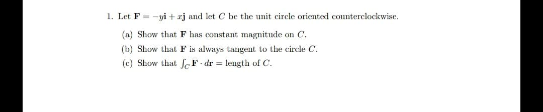 1. Let F = -yi + xj and let C be the unit circle oriented counterclockwise.
(a) Show that F has constant magnitude on C.
(b) Show that F is always tangent to the circle C.
(c) Show that SF•dr = length of C.
