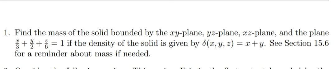 1. Find the mass of the solid bounded by the ry-plane, yz-plane, xz-plane, and the plane
++ = 1 if the density of the solid is given by 8(x, y, z) = x + y. See Section 15.6
for a reminder about mass if needed.
