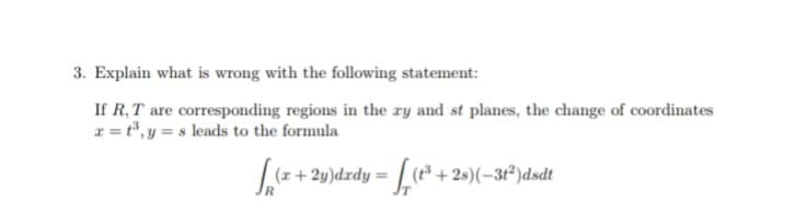 3. Explain what is wrong with the following statement:
If R,T are corresponding regions in the ry and st planes, the change of coordinates
x = t°, y = s leads to the formula
| (z + 2y)dzdy = (³ + 2s)(-3t²)dsdt
