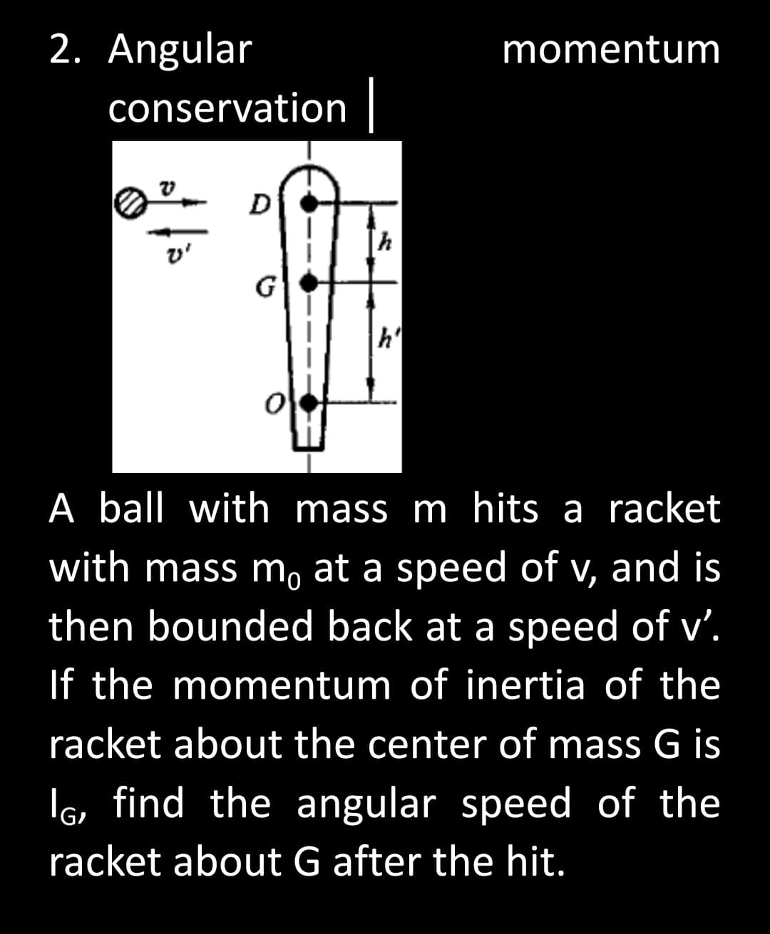 2. Angular
momentum
conservation
D
h
v'
G
h'
A ball with mass m hits a racket
with mass m, at a speed of v, and is
then bounded back at a speed of v'.
If the momentum of inertia of the
racket about the center of mass G is
I, find the angular speed of the
racket about G after the hit.
