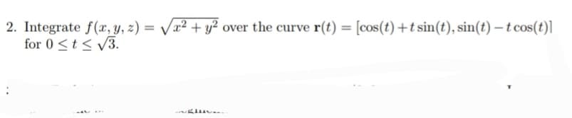2. Integrate f(x, y, z) =
for 0 <t < v3.
x² + y²
over the curve r(t) = [cos(t) +tsin(t), sin(t) -t cos(t)]
