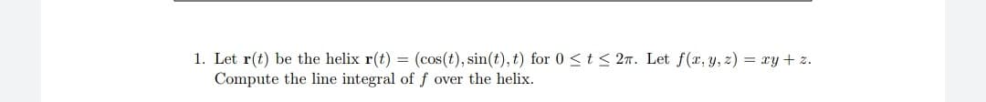 1. Let r(t) be the helix r(t) = (cos(t), sin(t), t) for 0 <t < 27. Let f(x, y, z) = xy + z.
Compute the line integral of f over the helix.

