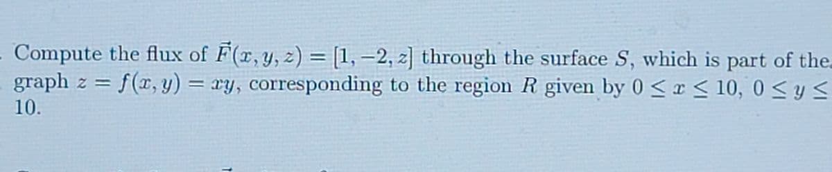 Compute the flux of F(x, y, z) = [1, –2, z] through the surface S, which is part of the.
graph z = f(x, y) = xy, corresponding to the region R given by 0 <r< 10, 0 < y <
%3D
10.
