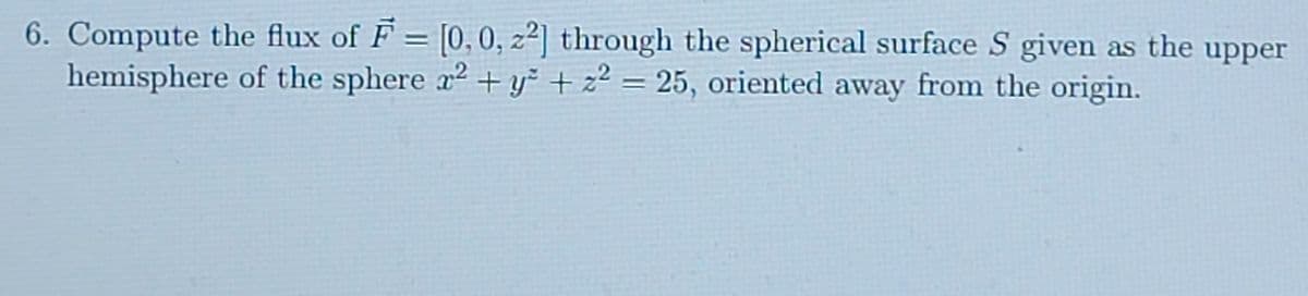 6. Compute the flux of F = [0, 0, z²] through the spherical surface S given as the upper
hemisphere of the sphere x2 +y² + z² = 25, oriented away from the origin.
