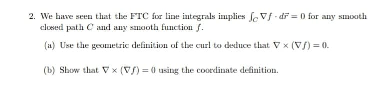 2. We have seen that the FTC for line integrals implies ſc Vf · dĩ = 0 for any smooth
closed path C and any smooth function f.
(a) Use the geometric definition of the curl to deduce that V x (Vf) = 0.
(b) Show that V × (Vf) = 0 using the coordinate definition.
%3D
