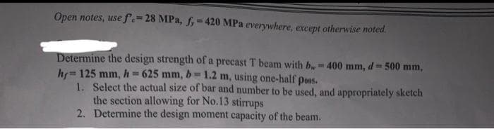 Open notes, use f.=28 MPa, f,=420 MPa everywhere, except otherwise noted.
Determine the design strength of a precast T beam with b=400 mm, d= 500 mm,
hy=125 mm, h=625 mm, b= 1.2 m, using one-half poos.
1. Select the actual size of bar and number to be used, and appropriately sketch
the section allowing for No.13 stirrups
2. Determine the design moment capacity of the beam.