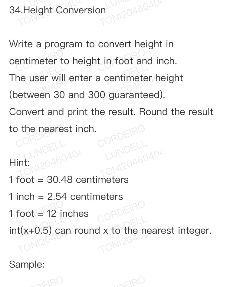 int(x+0 5
to height in foot .
3*Mght Conversion
TONI2046040
Write a program to convert height in
centimeter to height in foot and inch.
will enter a centimeter height
120460
(between 30 and 300 guaranteed).
Convert and print the result. Round the result
to the
N120460404 CORDEIRO
1 foot = 30.48 centimeters
Hint. UNDELL
LUNDELL
TONI20460404
1 inch = 2.54 centimeters
%3D
1 foot = 12 inches
CORDEIRO
DELL
int(x+0.5)
Sample:
DFIRO
DFJRO
