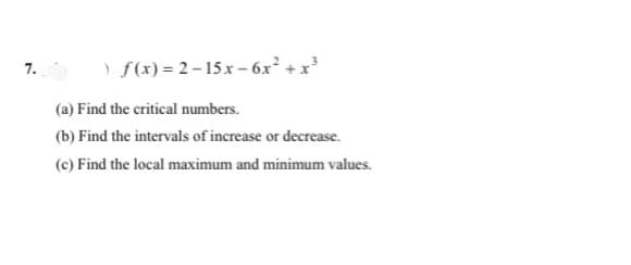 f(x) = 2-15 x – 6x² + x³
7.
(a) Find the critical numbers.
(b) Find the intervals of increase or decrease.
(c) Find the local maximum and minimum values.
