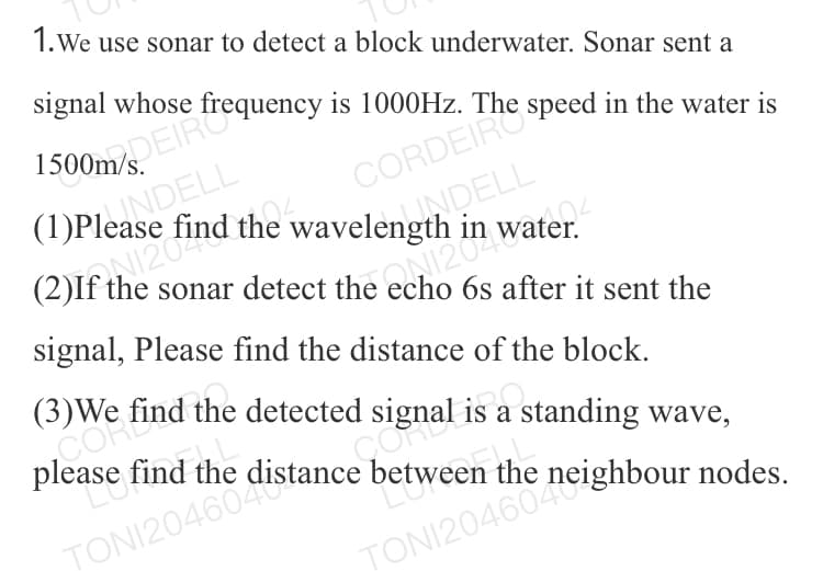 please find the c
Gomsis a standing wave,
1.We use sonar to detect a block underwater. Sonar sent a
signal whose frequency is 1000HZ. The speed in the water is
1500m/ EIRO
ANDELL
(1)Please find the wavelength in water.
CORDEIRO
(2)If the sonar detect the echo 6s after it sent the
signal, Please find the distance of the block.
(3)We find the detected signal is a standing wave,
COR
please find the
