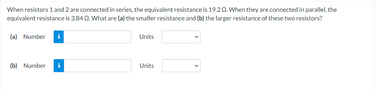 When resistors 1 and 2 are connected in series, the equivalent resistance is 19.2 Q. When they are connected in parallel, the
equivalent resistance is 3.84 Q. What are (a) the smaller resistance and (b) the larger resistance of these two resistors?
(a) Number
i
Units
(b) Number
i
Units
