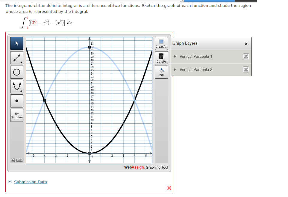 The integrand of the definite integral is a difference of two functions. Sketch the graph of each function and shade the region
whose area is represented by the integral.
|(32 – 1*) – (1*)] dr
33
32
Graph Layers
«
Clear All
31
30
20
28
27
• Vertical Parabola 1
Delete
26
26
• Vertical Parabola 2
24
23
22
21
Fill
20
10
18
17
16
15
14
13
No
12
Solution
11
10
4.
O Help
WebAssign. Graphing Tool
+ Submission Data
