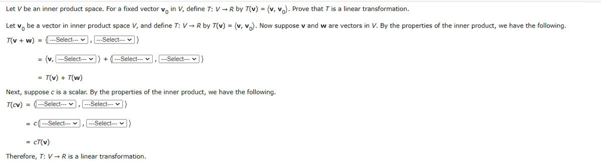 Let V be an inner product space. For a fixed vector v, in V, define T: V → R by T(v) = (v, v). Prove that T is a linear transformation.
Let v, be a vector in inner product space V, and define T: V → R by T(v) = (v, v). Now suppose v and w are vectors in V. By the properties of the inner product, we have the following.
T(v + w) =
--Select-- v
--Select--- v
(v, ---Select--- v
---Select---
--Select--- v
+
= T(v) + T(w)
Next, suppose c is a scalar. By the properties of the inner product, we have the following.
T(cv)
= (---Select-- v
---Select---
= C
Select-- v
Select--- v
= cT(v)
Therefore, T: V → R is a linear transformation.
