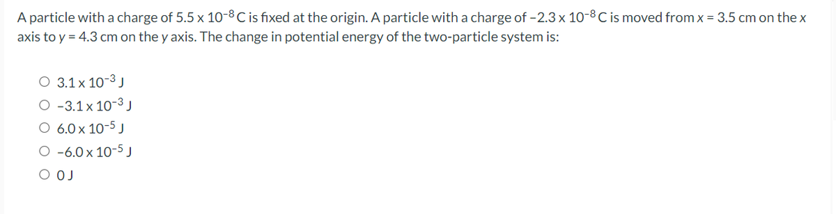 A particle witha charge of 5.5 x 10-8 C is fixed at the origin. A particle with a charge of -2.3 x 10-8 C is moved from x = 3.5 cm on the x
axis to y = 4.3 cm on the y axis. The change in potential energy of the two-particle system is:
O 3.1 x 10-3 J
O -3.1x 10-3 J
O 6.0 x 10-5 J
O -6.0x 10-5 J
