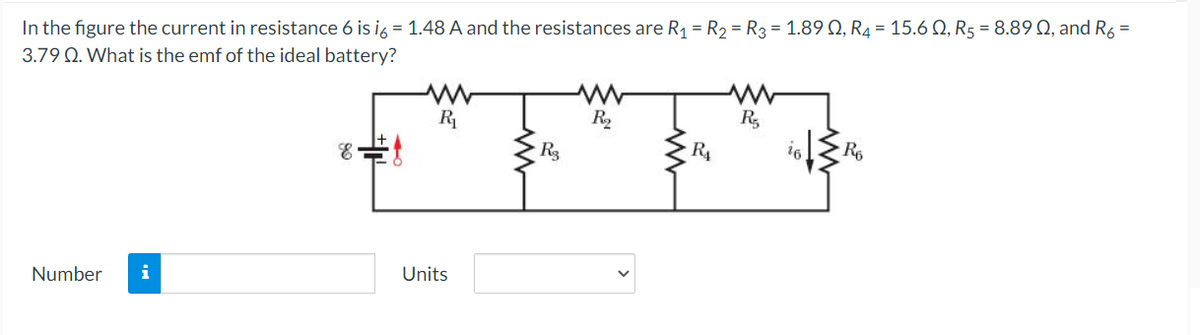 In the figure the current in resistance 6 is ig = 1.48 A and the resistances are R1 = R2 = R3 = 1.89 Q, R4 = 15.6 Q, R5 = 8.89Q, and R6 =
3.79 Q. What is the emf of the ideal battery?
R
R2
R3
R4
Number
i
Units

