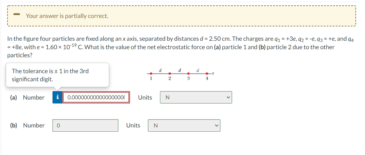 Your answer is partially correct.
In the figure four particles are fixed along an x axis, separated by distances d = 2.50 cm. The charges are q1 = +3e, q2 = -e, q3 = +e, and q4
= +8e, with e = 1.60 × 10 19 C. What is the value of the net electrostatic force on (a) particle 1 and (b) particle 2 due to the other
particles?
The tolerance is ± 1 in the 3rd
d
d
significant digit.
1
3
4
(a) Number
i
0.000000000000000000
Units
(b) Number
Units
