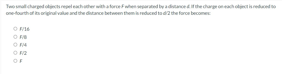 Two small charged objects repel each other with a force F when separated by a distance d. If the charge on each object is reduced to
one-fourth of its original value and the distance between them is reduced to d/2 the force becomes:
O F/16
O F/8
O F/4
O F/2
O F
