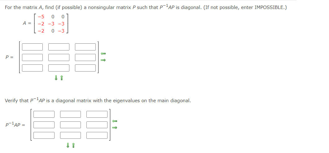 For the matrix A, find (if possible) a nonsingular matrix P such that P'AP is diagonal. (If not possible, enter IMPOSSIBLE.)
-5
A =
-2 -3 -3
-2
0 -3
P =
Verify that PAP is a diagonal matrix with the eigenvalues on the main diagonal.
p-'AP =
