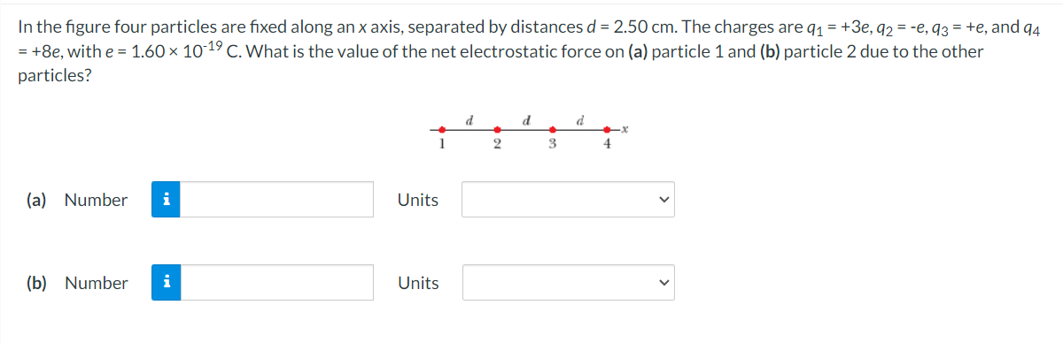 In the figure four particles are fixed along an x axis, separated by distances d = 2.50 cm. The charges are q1 = +3e, q2 = -e, q3 = +e, and q4
= +8e, with e = 1.60 × 10 19 C. What is the value of the net electrostatic force on (a) particle 1 and (b) particle 2 due to the other
particles?
d
d
1
2
3
(a) Number
i
Units
(b) Number
i
Units
