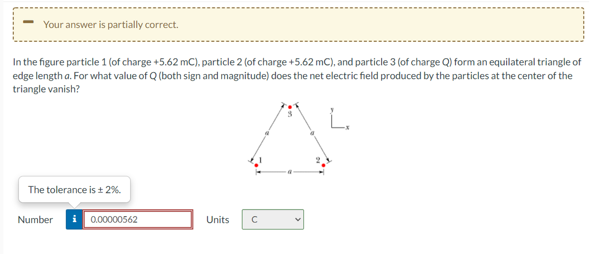 Your answer is partially correct.
In the figure particle 1 (of charge +5.62 mC), particle 2 (of charge +5.62 mC), and particle 3 (of charge Q) form an equilateral triangle of
edge length a. For what value of Q (both sign and magnitude) does the net electric field produced by the particles at the center of the
triangle vanish?
The tolerance is + 2%.
Number
i
0.00000562
Units
C
