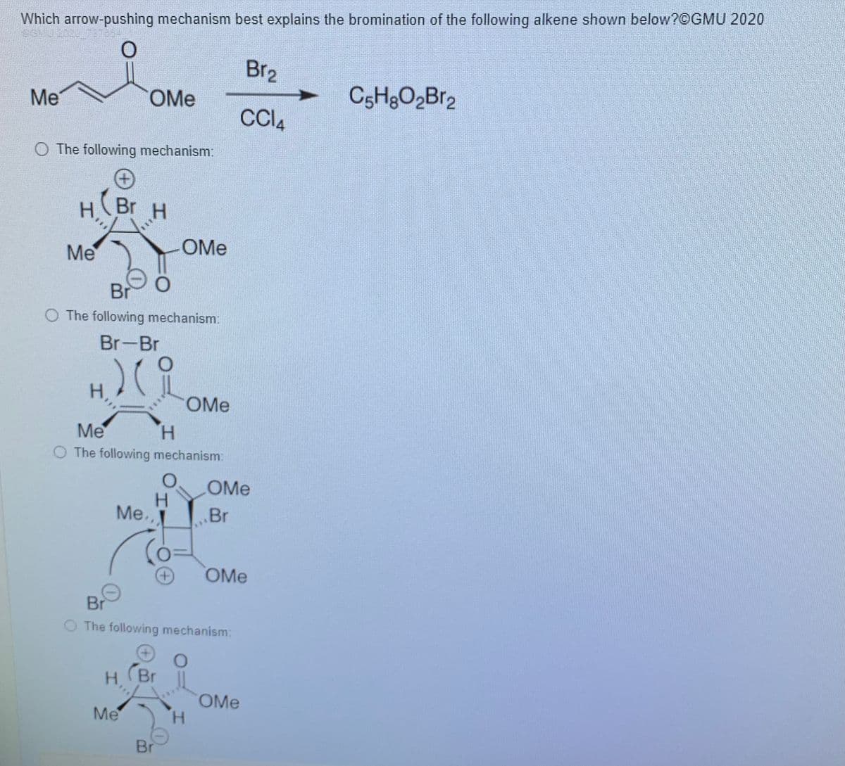 Which arrow-pushing mechanism best explains the bromination of the following alkene shown below?©GMU 2020
Br2
Me
OMe
CC4
O The following mechanism:
H(Br
Br H
Me
OMe
Br
O The following mechanism:
Br-Br
H.
OMe
Me
H.
O The following mechanism:
OMe
H.
Me.
.Br
***
OMe
Br
O The following mechanism:
(Br
H.
OMe
H.
Me
Br
