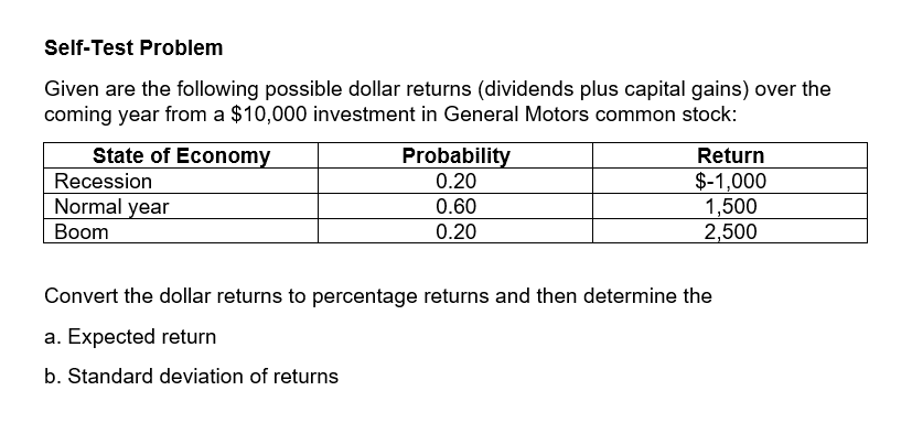 Self-Test Problem
Given are the following possible dollar returns (dividends plus capital gains) over the
coming year from a $10,000 investment in General Motors common stock:
State of Economy
Probability
0.20
0.60
Return
$-1,000
1,500
2,500
Recession
Normal year
Boom
0.20
Convert the dollar returns to percentage returns and then determine the
a. Expected return
b. Standard deviation of returns
