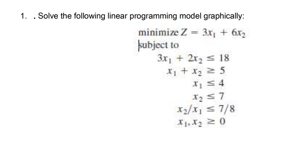 1. . Solve the following linear programming model graphically:
minimize Z = 3x, + 6x2
pubject to
3x1 + 2x2 s 18
X1 + x2 2 5
X2 s7
X2/x, s 7/8
X1, X2 0
