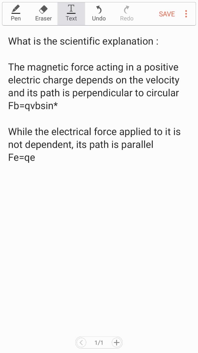 T
SAVE
Pen
Eraser
Тext
Undo
Redo
What is the scientific explanation :
The magnetic force acting in a positive
electric charge depends on the velocity
and its path is perpendicular to circular
Fb=qvbsin*
While the electrical force applied to it is
not dependent, its path is parallel
Fe=qe
1/1
