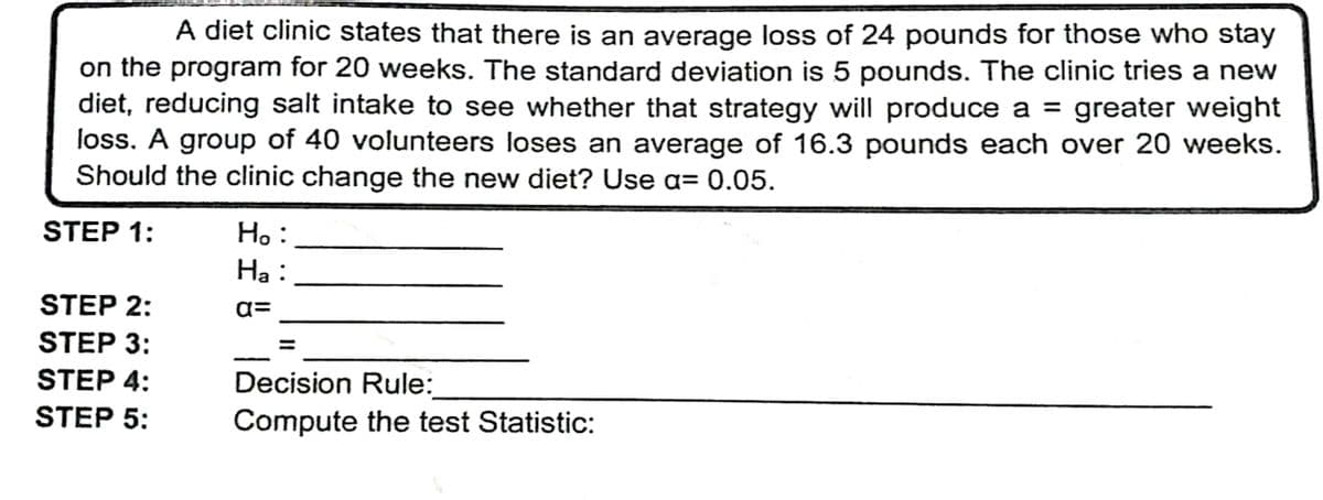 A diet clinic states that there is an average loss of 24 pounds for those who stay
on the program for 20 weeks. The standard deviation is 5 pounds. The clinic tries a new
diet, reducing salt intake to see whether that strategy will produce a = greater weight
loss. A group of 40 volunteers loses an average of 16.3 pounds each over 20 weeks.
Should the clinic change the new diet? Use a= 0.05.
STEP 1:
Ho:
Ha :
STEP 2:
a=
STEP 3:
STEP 4:
Decision Rule:
STEP 5:
Compute the test Statistic:
