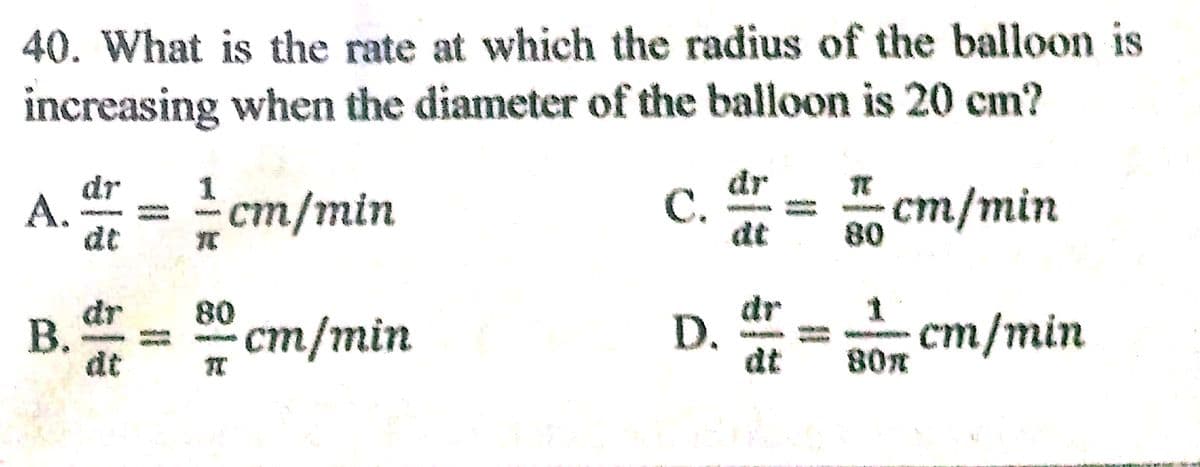 40. What is the rate at which the radius of the balloon is
increasing when the diameter of the balloon is 20 cm?
dr
А.
dt
- ст/min
dr
C.
dt
ст/min
80
В.
dt
80
ст/min
dr
D.
dt
dr
- ст/min
80m
%3D
