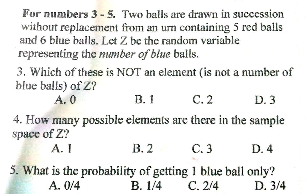 For numbers 3 - 5. Two balls are drawn in succession
without replacement from an urn containing 5 red balls
and 6 blue balls. Let Z be the random variable
representing the number of blue balls.
3. Which of these is NOT an element (is not a number of
blue balls) of Z?
А. О
В. 1
С.2
D. 3
4. How many possible elements are there in the sample
space of Z?
А. 1
В. 2
C. 3
D. 4
5. What is the probability of getting 1 blue ball only?
В. 1/4
A. 0/4
C. 2/4
D. 3/4
